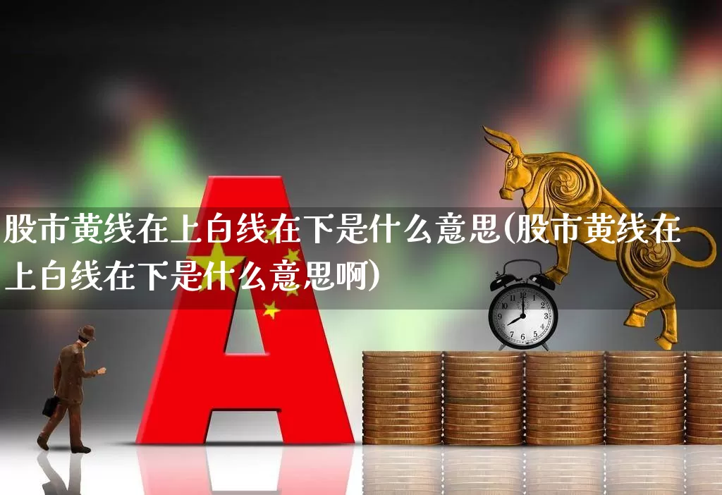 股市黄线在上白线在下是什么意思(股市黄线在上白线在下是什么意思啊)_https://www.ljyuan-tech.com_深交所_第1张