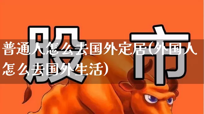普通人怎么去国外定居(外国人怎么去国外生活)_https://www.ljyuan-tech.com_深交所_第1张