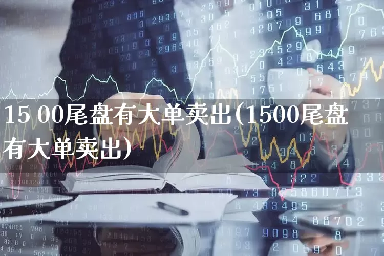 15 00尾盘有大单卖出(1500尾盘有大单卖出)_https://www.ljyuan-tech.com_深交所_第1张