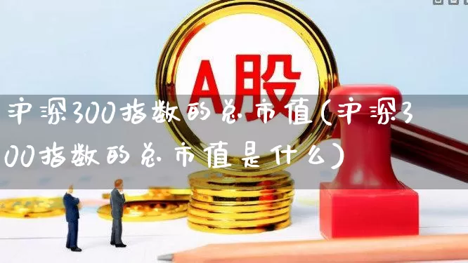 沪深300指数的总市值(沪深300指数的总市值是什么)_https://www.ljyuan-tech.com_深交所_第1张