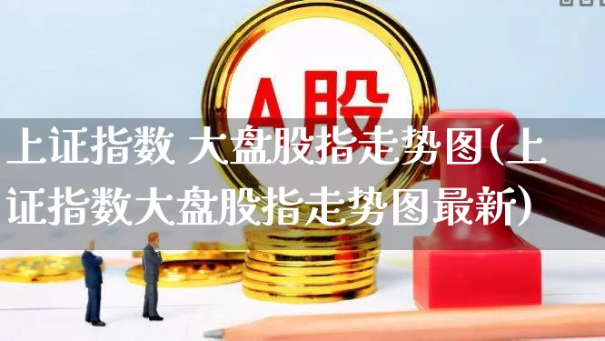 上证指数 大盘股指走势图(上证指数大盘股指走势图最新)_https://www.ljyuan-tech.com_北交所_第1张