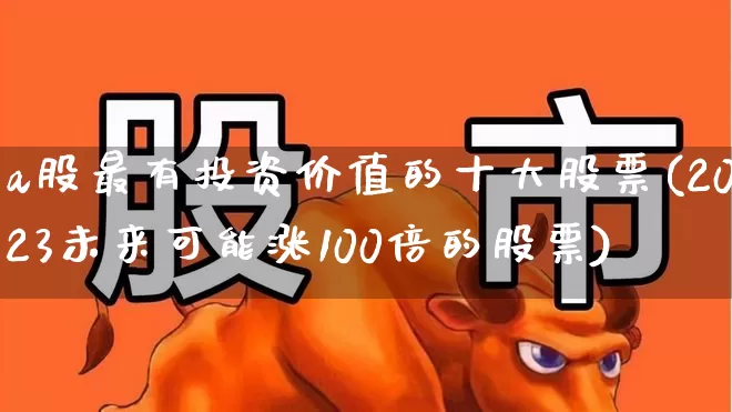 a股最有投资价值的十大股票(2023未来可能涨100倍的股票)_https://www.ljyuan-tech.com_北交所_第1张