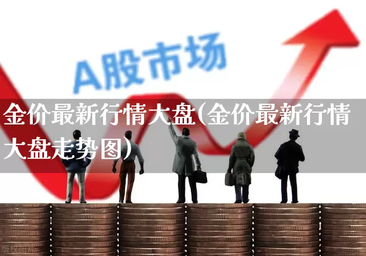 金价最新行情大盘(金价最新行情大盘走势图)_https://www.ljyuan-tech.com_创业板_第1张