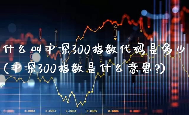 什么叫沪深300指数代码是多少(沪深300指数是什么意思?)_https://www.ljyuan-tech.com_科创板_第1张