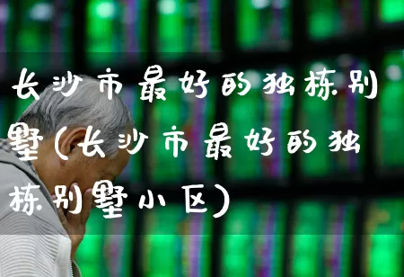 长沙市最好的独栋别墅(长沙市最好的独栋别墅小区)_https://www.ljyuan-tech.com_深交所_第1张