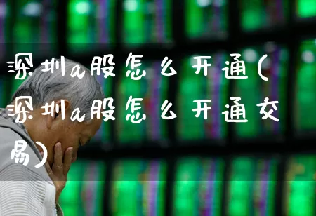 深圳a股怎么开通(深圳a股怎么开通交易)_https://www.ljyuan-tech.com_科创板_第1张