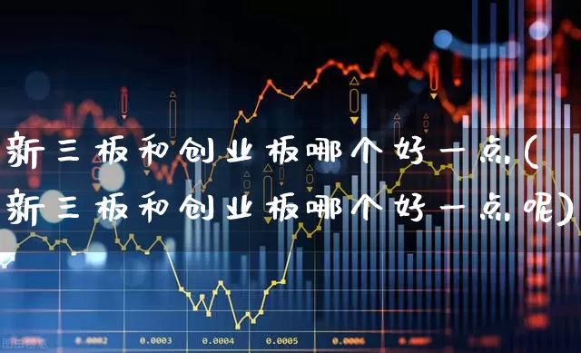 新三板和创业板哪个好一点(新三板和创业板哪个好一点呢)_https://www.ljyuan-tech.com_科创板_第1张
