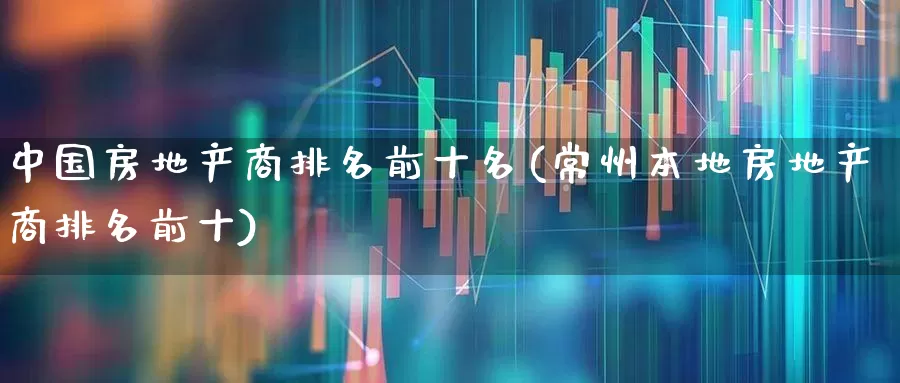 中国房地产商排名前十名(常州本地房地产商排名前十)_https://www.ljyuan-tech.com_创业板_第1张