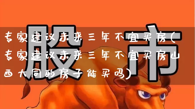 专家建议未来三年不宜买房(专家建议未来三年不宜买房山西大同的房子能买吗)_https://www.ljyuan-tech.com_上交所_第1张