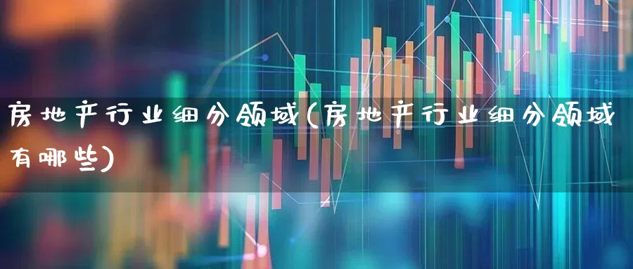 房地产行业细分领域(房地产行业细分领域有哪些)_https://www.ljyuan-tech.com_科创板_第1张