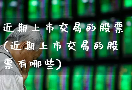 近期上市交易的股票(近期上市交易的股票有哪些)_https://www.ljyuan-tech.com_深交所_第1张