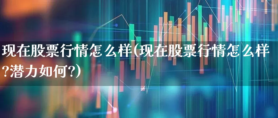 现在股票行情怎么样(现在股票行情怎么样?潜力如何?)_https://www.ljyuan-tech.com_科创板_第1张