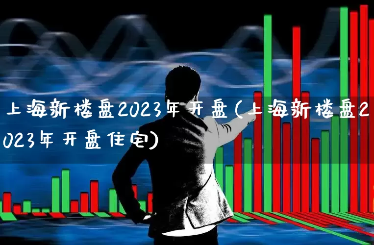 上海新楼盘2023年开盘(上海新楼盘2023年开盘住宅)_https://www.ljyuan-tech.com_深交所_第1张