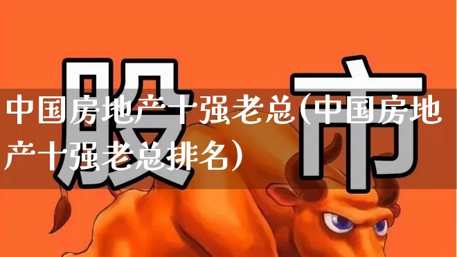 中国房地产十强老总(中国房地产十强老总排名)_https://www.ljyuan-tech.com_上交所_第1张