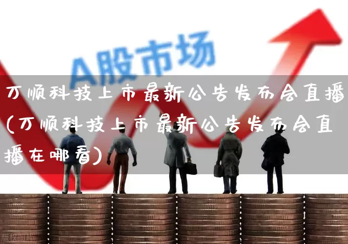 万顺科技上市最新公告发布会直播(万顺科技上市最新公告发布会直播在哪看)_https://www.ljyuan-tech.com_创业板_第1张