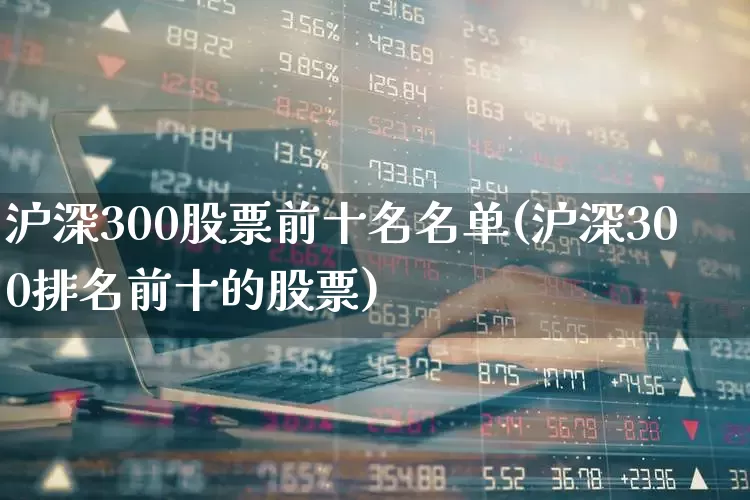 沪深300股票前十名名单(沪深300排名前十的股票)_https://www.ljyuan-tech.com_科创板_第1张