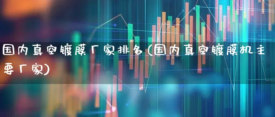 国内真空镀膜厂家排名(国内真空镀膜机主要厂家)_https://www.ljyuan-tech.com_上交所_第1张